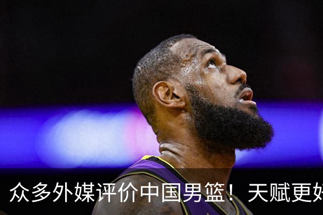 众多外媒评价中国男篮！天赋更好，打法却过时