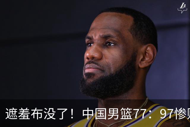 遮羞布没了！中国男篮77：97惨败日本二队，一味单打一点配合都没有
